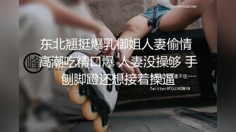 东北翘挺爆乳御姐人妻偷情 高潮吃精口爆 人妻没操够 手刨脚蹬还想接着操逼