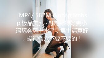 [MP4/ 582M]&nbsp;&nbsp;极品美乳~哥哥舔得好爽小逼舔会舔出水了，男主活真好，操得骚穴不要不要的！