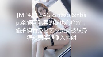 [MP4/ 1.24G]&nbsp;&nbsp;童颜巨乳看的我也心痒痒，偷拍模特身材艺校美女被纹身猥琐男掰腿侧入内射