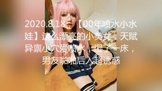 2020.8.18，【00年喷水小水娃】这么漂亮的小美女，天赋异禀小穴爱喷水，湿了一床，男友啪啪后入超诱惑