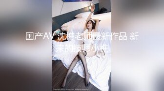 国产AV 沈樵老师最新作品 新来的技师小樵