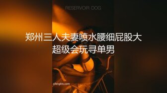 郑州三人夫妻喷水腰细屁股大超级会玩寻单男