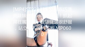 [MP4]STP29835 文静乖巧漂亮妹妹！回归炮友操逼！抓起屌往嘴里塞，被舔骚逼很舒服，站立后入呻吟不断 VIP0600