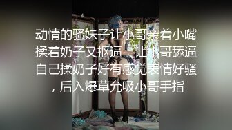 动情的骚妹子让小哥亲着小嘴揉着奶子又抠逼，让小哥舔逼自己揉奶子好有感觉表情好骚，后入爆草允吸小哥手指