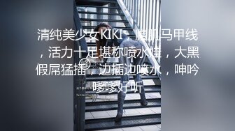 清纯美少女KIKI，腹肌马甲线，活力十足堪称喷水娃，大黑假屌猛插，边插边喷水，呻吟嗲嗲好听