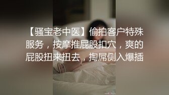 【骚宝老中医】偷拍客户特殊服务，按摩推屁股扣穴，爽的屁股扭来扭去，掏屌侧入爆插