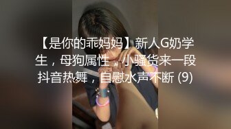 【是你的乖妈妈】新人G奶学生，母狗属性，小骚货来一段抖音热舞，自慰水声不断 (9)