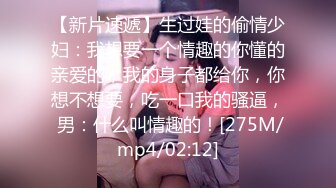 【新片速遞】生过娃的偷情少妇：我想要一个情趣的你懂的亲爱的，我的身子都给你，你想不想要，吃一口我的骚逼， 男：什么叫情趣的！[275M/mp4/02:12]