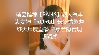 精品推荐【PANS】超人气丰满女神『RORO』最新情趣薄纱大尺度直播 三点若隐若现超诱惑