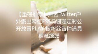 【重磅推荐】知名Twitter户外露出网红FSS冯珊珊定时公开放置PLAY 被粉丝各种道具肆意蹂躏