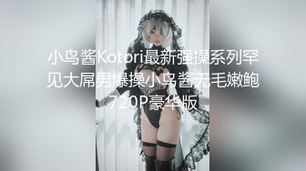 小鸟酱Kotori最新强操系列罕见大屌男爆操小鸟酱无毛嫩鲍720P豪华版