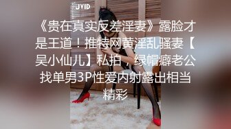 《贵在真实反差淫妻》露脸才是王道！推特网黄淫乱骚妻【吴小仙儿】私拍，绿帽癖老公找单男3P性爱内射露出相当精彩