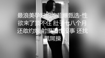 最浪美孕妇约炮超爆甄选-性欲来了顶不住 肚子七八个月还敢约炮 射里面也没事 还找黑屌操