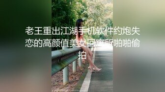 老王重出江湖手机软件约炮失恋的高颜值美女回寓所啪啪偷拍