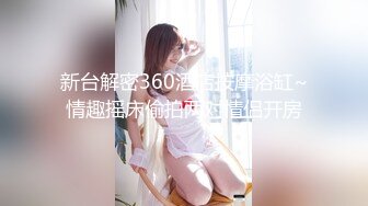 新台解密360酒店按摩浴缸~情趣摇床偷拍两对情侣开房