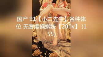 国产 91【小二先生】各种体位 无套爆操嫩妹【200v】 (155)