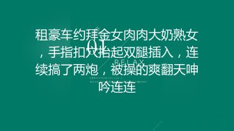 租豪车约拜金女肉肉大奶熟女，手指扣穴抬起双腿插入，连续搞了两炮，被操的爽翻天呻吟连连