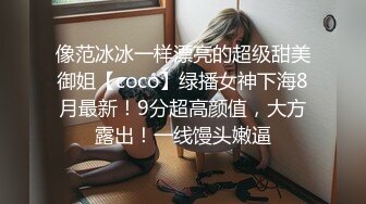 像范冰冰一样漂亮的超级甜美御姐【coco】绿播女神下海8月最新！9分超高颜值，大方露出！一线馒头嫩逼