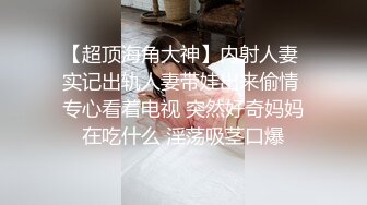 【超顶海角大神】内射人妻 实记出轨人妻带娃出来偷情 专心看着电视 突然好奇妈妈在吃什么 淫荡吸茎口爆