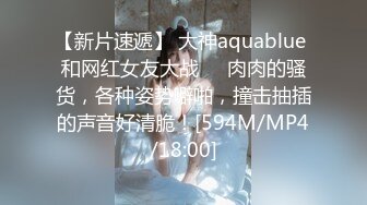 【新片速遞】 大神aquablue 和网红女友大战❤️肉肉的骚货，各种姿势噼啪，撞击抽插的声音好清脆！[594M/MP4/18:00]