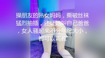 操朋友的熟女妈妈，撕破丝袜猛烈抽插，还让她叫自己爸爸，女人骚起来不分年纪大小，都可以调教