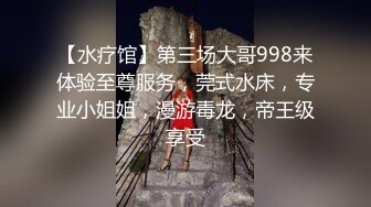 【水疗馆】第三场大哥998来体验至尊服务，莞式水床，专业小姐姐，漫游毒龙，帝王级享受