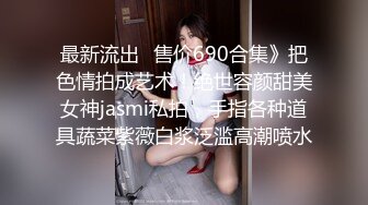 最新流出✅售价690合集》把色情拍成艺术！绝世容颜甜美女神jasmi私拍，手指各种道具蔬菜紫薇白浆泛滥高潮喷水