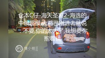 仓本C仔-海天圣宴2-海选的中俄超模,大鸡巴刚进去就说：不要,你的太大了,我想要你抱着我