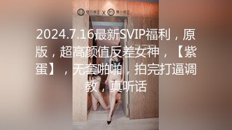 2024.7.16最新SVIP福利，原版，超高颜值反差女神，【紫蛋】，无套啪啪，拍完打逼调教，真听话