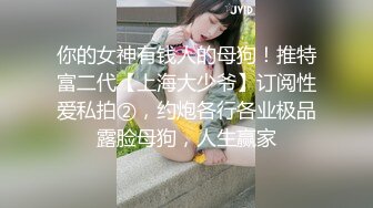 你的女神有钱人的母狗！推特富二代【上海大少爷】订阅性爱私拍②，约炮各行各业极品露脸母狗，人生赢家