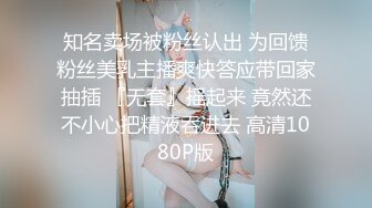 知名卖场被粉丝认出 为回馈粉丝美乳主播爽快答应带回家抽插 『无套』摇起来 竟然还不小心把精液吞进去 高清1080P版