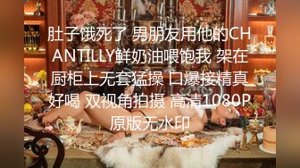 肚子饿死了 男朋友用他的CHANTILLY鲜奶油喂饱我 架在厨柜上无套猛操 口爆接精真好喝 双视角拍摄 高清1080P原版无水印