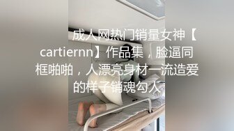 ⚫️⚫️成人网热门销量女神【cartiernn】作品集，脸逼同框啪啪，人漂亮身材一流造爱的样子销魂勾人