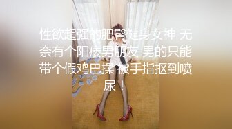 性欲超强的肥臀健身女神 无奈有个阳痿男朋友 男的只能带个假鸡巴操 被手指抠到喷尿！