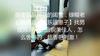 换妻极品探花的闺蜜，绿帽老公的乐趣【乐乐逼崽子】找男技师3P，肤白貌美佳人，怎么舍得的，超香艳刺激！