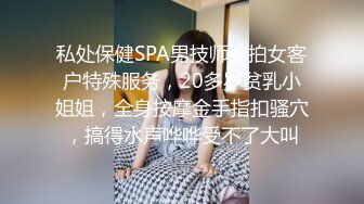 私处保健SPA男技师偷拍女客户特殊服务，20多岁贫乳小姐姐，全身按摩金手指扣骚穴，搞得水声哗哗受不了大叫