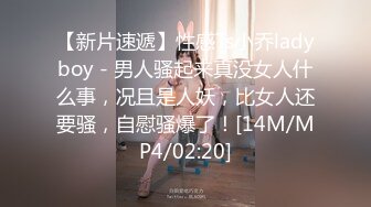 【新片速遞】性感Ts小乔ladyboy - 男人骚起来真没女人什么事，况且是人妖，比女人还要骚，自慰骚爆了！[14M/MP4/02:20]