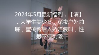 2024年5月最新福利，【清】，大学生美少女，深夜户外啪啪，蜜桃臀后入娇娃浪叫，性爱不停刺激