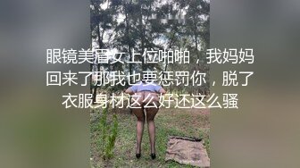 眼镜美眉女上位啪啪，我妈妈回来了那我也要惩罚你，脱了衣服身材这么好还这么骚