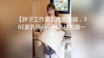 【胖子工作室】大圈高端，36E豪乳极品，忍不住先摸一把