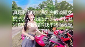 真是刺激啊丰满乳房眼镜骚女奶子大小穴骚掰开舔阴蒂刺激兴奋的不断淫叫快干我操我受不了啊