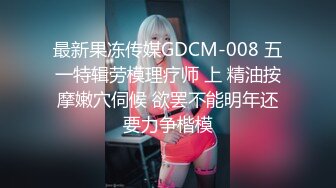 最新果冻传媒GDCM-008 五一特辑劳模理疗师 上 精油按摩嫩穴伺候 欲罢不能明年还要力争楷模