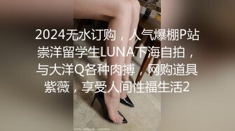 2024无水订购，人气爆棚P站崇洋留学生LUNA下海自拍，与大洋Q各种肉搏，网购道具紫薇，享受人间性福生活2