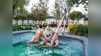 香蕉秀jdsy-109情夫卖力操哭小骚货LV柜姐