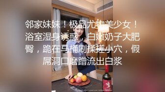 邻家妹妹！极品尤物美少女！浴室湿身诱惑，白嫩奶子大肥臀，跪在马桶刷揉搓小穴，假屌洞口磨蹭流出白浆