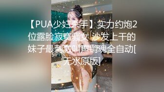 【PUA少妇杀手】实力约炮2位露脸寂寞骚女 沙发上干的妹子最刺激叫声销魂全自动[无水原版]