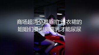 商场超清全景厕拍 连衣裙的姐姐们要袒胸露乳才能尿尿