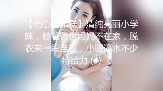 【伤心的年糕】清纯亮丽小学妹，趁着爸爸妈妈不在家，脱衣来一段自慰，小骚逼水不少特给力 (4)