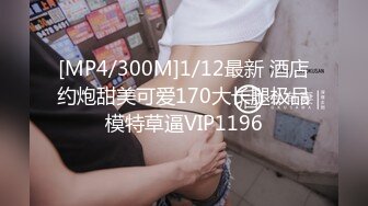 [MP4/300M]1/12最新 酒店约炮甜美可爱170大长腿极品模特草逼VIP1196