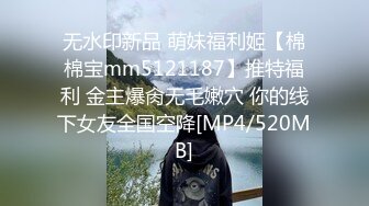 无水印新品 萌妹福利姬【棉棉宝mm5121187】推特福利 金主爆肏无毛嫩穴 你的线下女友全国空降[MP4/520MB]